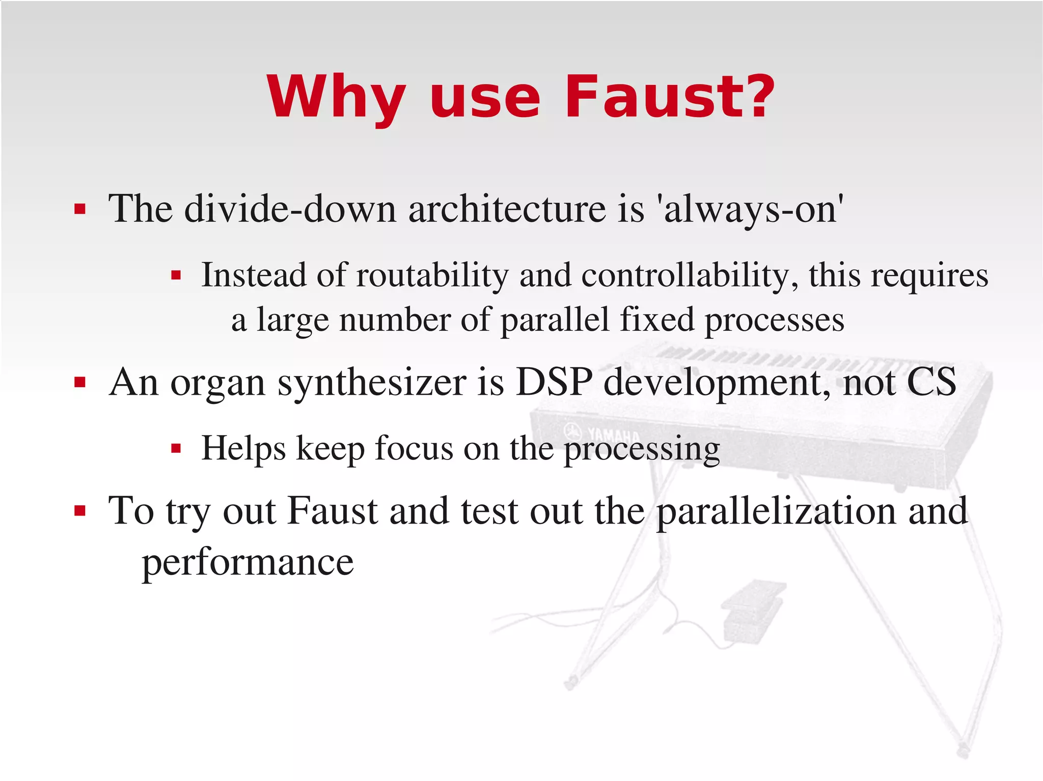 Why use Faust?
   The divide­down architecture is 'always­on'
          Instead of routability and controllability, this requires 
             a large number of parallel fixed processes
   An organ synthesizer is DSP development, not CS
          Helps keep focus on the processing
   To try out Faust and test out the parallelization and 
     performance
 