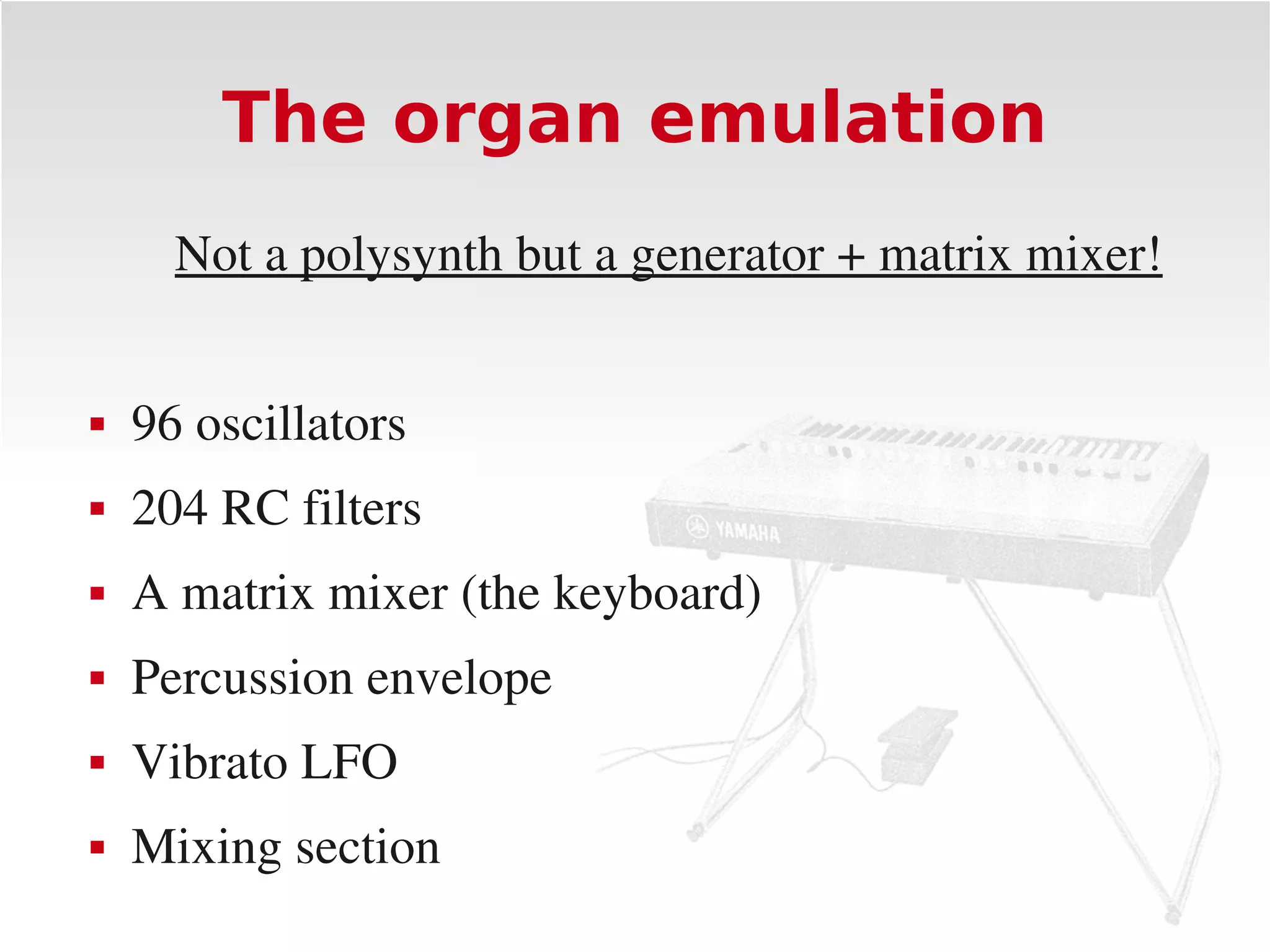The organ emulation
      Not a polysynth but a generator + matrix mixer!


   96 oscillators
   204 RC filters
   A matrix mixer (the keyboard)
   Percussion envelope
   Vibrato LFO
   Mixing section
 