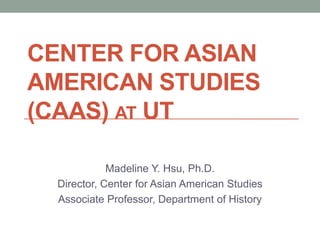 CENTER FOR ASIAN
AMERICAN STUDIES
(CAAS) AT UT
Madeline Y. Hsu, Ph.D.
Director, Center for Asian American Studies
Associate Professor, Department of History
 