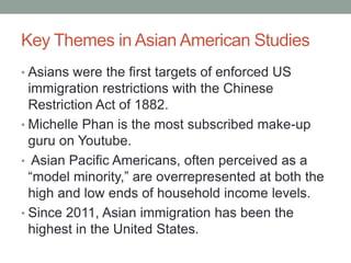 Key Themes in Asian American Studies
• Asians were the first targets of enforced US
immigration restrictions with the Chinese
Restriction Act of 1882.
• Michelle Phan is the most subscribed make-up
guru on Youtube.
• Asian Pacific Americans, often perceived as a
“model minority,” are overrepresented at both the
high and low ends of household income levels.
• Since 2011, Asian immigration has been the
highest in the United States.
 