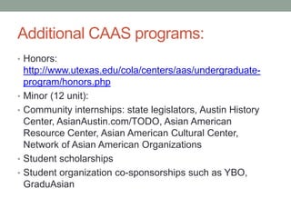 Additional CAAS programs:
• Honors:
http://www.utexas.edu/cola/centers/aas/undergraduate-
program/honors.php
• Minor (12 unit):
• Community internships: state legislators, Austin History
Center, AsianAustin.com/TODO, Asian American
Resource Center, Asian American Cultural Center,
Network of Asian American Organizations
• Student scholarships
• Student organization co-sponsorships such as YBO,
GraduAsian
 