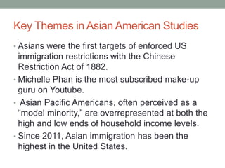 Key Themes in Asian American Studies
• Asians were the first targets of enforced US
immigration restrictions with the Chin...