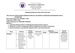 LEARNING ACTION CELL PLAN FOR SY 2022-2023
Title of the LAC: SCHOOL BASED LEARNING ACTION CELL ON CONTENT, KNOWLEDGE AND PEDAGOGY FOR ICT
INTEGRATION
Name of the Proponent/s: REYMART T. ADA
Target Dates: APRIL 5, 2023
Target Participants: ALL PROFICIENT TEACHERS
Objectives:
1. Capacitate proficient teachers in redefining the teaching practices using ICT.
2. Deepen the use of ICT in integrating to different subject areas to transform into learning.
3. Share best practices in executing the integration of ICT across the learning areas.
Phase Activities
Persons
Involved
Time Frame
Resources Success
Indicators
Funds Source of Funds
Planning  Prepare the
Development
Plan as Basis for
LAC Session
 Making the
matrix and form
technical
working groups.
 Preparing the
resources
needed, the
Master
Teachers,
School Head,
TWG
March 29-30,
2023
--- --- Created and
approved LAC
Plan, Oriented
LAC Members,
Accomplished
attendance
Republic of the Philippines
Department of Education
REGION IV -CALABARZON
BAYOG ELEMENTARY SCHOOL
DISTRICT OF LOS BAÑOS
LOS BAÑOS, LAGUNA
 