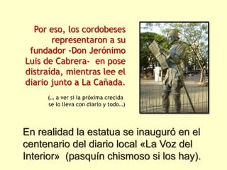 Por eso, los cordobeses
       representaron a su
 fundador -Don Jerónimo
Luis de Cabrera- en pose
distraída, mientras lee el
diario junto a La Cañada.
     (… a ver si la próxima crecida
     se lo lleva con diario y todo…)




En realidad la estatua se inauguró en el
centenario del diario local «La Voz del
Interior» (pasquín chismoso si los hay).
 