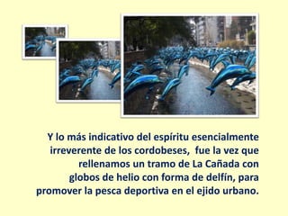 Y lo más indicativo del espíritu esencialmente
   irreverente de los cordobeses, fue la vez que
          rellenamos un tramo de La Cañada con
        globos de helio con forma de delfín, para
promover la pesca deportiva en el ejido urbano.
 