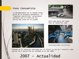 Fase Consumista
La desembocadura de la Cañada forma
parte de un proyecto monumental. El
“Complejo Capitalinas” actualmente
ostentan con el titulo de las
torres mas altas de la ciudad.
Intervenciones artísticas
Elegida en el concurso realizado por el diario La Voz de l Interior como
una de las 7 maravillas de Córdoba en el año 2008.
2013 como marco del Road
show de Sebastián Loeb.
 