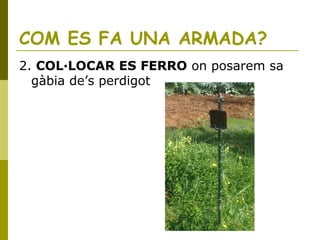 COM ES FA UNA ARMADA?
2. COL·LOCAR ES FERRO on posarem sa
gàbia de’s perdigot
 