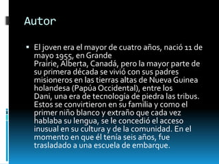 Autor

 El joven era el mayor de cuatro años, nació 11 de
  mayo 1955, en Grande
  Prairie, Alberta, Canadá, pero la mayor parte de
  su primera década se vivió con sus padres
  misioneros en las tierras altas de Nueva Guinea
  holandesa (Papúa Occidental), entre los
  Dani, una era de tecnología de piedra las tribus.
  Estos se convirtieron en su familia y como el
  primer niño blanco y extraño que cada vez
  hablaba su lengua, se le concedió el acceso
  inusual en su cultura y de la comunidad. En el
  momento en que él tenía seis años, fue
  trasladado a una escuela de embarque.
 