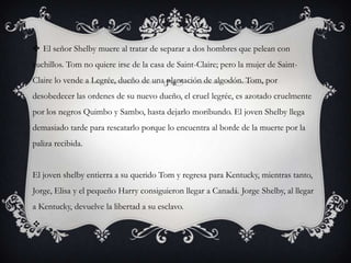 El señor Shelby muere al tratar de separar a dos hombres que pelean con
cuchillos. Tom no quiere irse de la casa de Saint-Claire; pero la mujer de Saint-
Claire lo vende a Legrée, dueño de una plantación de algodón. Tom, por
desobedecer las ordenes de su nuevo dueño, el cruel legrée, es azotado cruelmente
por los negros Quimbo y Sambo, hasta dejarlo moribundo. El joven Shelby llega
demasiado tarde para rescatarlo porque lo encuentra al borde de la muerte por la
paliza recibida.
El joven shelby entierra a su querido Tom y regresa para Kentucky, mientras tanto,
Jorge, Elisa y el pequeño Harry consiguieron llegar a Canadá. Jorge Shelby, al llegar
a Kentucky, devuelve la libertad a su esclavo.

 