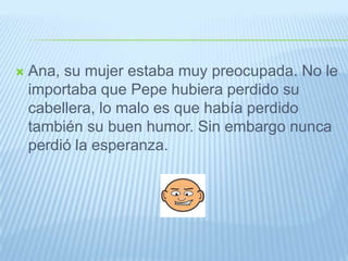 Ana, su mujer estaba muy preocupada. No le importaba que Pepe hubiera perdido su cabellera, lo malo es que había perdido también su buen humor. Sin embargo nunca perdió la esperanza.