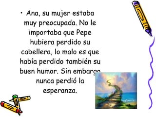 Ana, su mujer estaba muy preocupada. No le importaba que Pepe hubiera perdido su cabellera, lo malo es que había perdido también su buen humor. Sin embargo nunca perdió la esperanza. 
