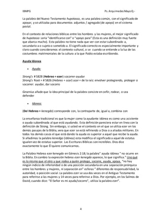 IBMPG Ps.ArquimedesMayoQ.-
4
La palabra del Nuevo Testamento hupotasso, es una palabra común, con el significado de
apoyar, y se utilizaba para documentos adjuntos / agregado (de apoyo) en el sistema
postal.
En el contexto de relaciones bíblicas entre los hombres y las mujeres, el mejor significado
de hupotasso seria “identificarse con” o “apoyo para” (Esta es una definición muy fuerte
que abarca mucho). Esta palabra no tiene nada que ver con estar subordinado a,
secundario a o sujeto o sometido a. El significado correcto es especialmente importante y
claro cuando consideramos el contexto cultural, o se cuando se entiende a la luz de las
costumbres matrimoniales de la cultura a la que Pablo estaba escribiendo.
Ayuda Idonea
 Ayuda:
Strong’s # 5828 (Hebreo = ezer) socorrer-ayudar
Strong’s Root = # 5826 (Hebreo = azar) azar = de la raíz: envolver protegiendo, proteger o
socorrer: ayudar, dar socorro
Gesenius añade que la idea principal de la palabra consiste en ceñir, rodear, o sea
defender
 Idonea:
(Del Hebreo = kenegdo) corresponde con, la contraparte de, igual a, combina con
La enseñanza tradicional es que la mujer como la ayudante idónea es como una asistente
o ayuda subordinada al que está ayudando. Esta definición pareciera estar en línea con la
definición de Strong. Sin embargo, si usted ve el contexto en el que se utiliza ezer en los
demás pasajes de la Biblia, vera que ezer se está refiriendo a Dios o a aliados militares. En
todos los demás casos el que está dando la ayuda es superior a aquel que recibe la ayuda.
Si añadimos la palabra kenedgo (idónea) esta modifica el significado a aquel de estatus
igualen vez de estatus superior. Las Escrituras Bíblicas son increíbles. Dios dice
exactamente lo que Él quiere comunicarnos.
La Palabra Hebrea ezer kenegdo en Génesis 2:18; la palabra” ayuda idónea ” no ocurre en
la Biblia. En cambio la expresión hebrea ezer kenegdo aparece, lo que significa.” Uno qué
es lo mismo que el otro y que rodea a quién protege, socorre, ayuda, apoya. “no hay
ningún indicio de inferioridad o de una posición secundaria en una separación jerárquica
entre los hombres y mujeres, ni separación en” esferas ” diferentes de responsabilidad, la
autoridad, o posición social .La palabra ezer se usa dos veces en el Antiguo Testamento
para referirse a las mujeres y 14 veces para referirse a Dios. Por ejemplo, en los Salmos de
David, cuando dice: “El Señor es mi ayuda/socorro”, utiliza la palabra ezer”.
 