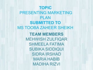 TOPIC
 PRESENTING MARKETING
         PLAN
     SUBMITTED TO
MS TOOBA ZAHEER SHEIKH
    TEAM MEMBERS
   MEHWISH ZULFIQAR
    SHMEELA FATIMA
    SUBIKA SIDDIQUI
     SIDRA IRSHAD
      MARIA HABIB
     MADIHA RIZVI
 