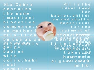 L a C a b r a                    I t i s t h e
c ont a i ns                    i de a l f ood
                                                 f or
t h e s a me
                        ba bi e s , c hi l dr
i mp o r t a n t          e n a nd a dul t s .
bi oa c t i v e                Be n e f i c i a l
c o mp o n e n t s                     f or t he
a s m o t h e r 's          t r e a t me n t o f
mi l k . I t c a n      a s Y o a ,r e c z edm a
                             t h mu       bo y
                         , m i a n ad in g s ,ss t t
                            c gr i e e
be us e a s a n
Il t ea rl n aot i v                     o ma c h
a t          s             t      n     ,
                                                   20
                        i u l ic e r js u ls i t v e r
e .
he l ps                    m i c n u t le a i . nI t ts
                                  o mp     s
ba bi e s                         t a k e s a 2-3  nd
wi t h                            h o cuhrr s nt i o
                                             o        c
c ol i c , ha bi        d i g e s ct a tc aor w 's .
                                                  r h
t ua l                                    mi l k .
 