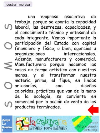 Nuestra Empresa


             una empresa asociativa de
      trabajo, porque se aporta la capacidad
S
      laboral, las destrezas, capacidades, y
      el conocimiento técnico y artesanal de
      cada integrante. Vemos importante la
      participación del Estado con capital
O


      financiero y físico, o bien, agencias u
      organizaciones          internacionales.
      Además, manufacturera y comercial.
      Manufacturera porque hacemos las
M




      cosas de forma artística con nuestras
      manos, y al transformar nuestra
      materia prima, el fique, en lindas
O




      artesanías,         con         diseños
      coloridos, prácticos que van de la mano
      de la ecología, se convierte en
      comercial por la acción de venta de los
S




      productos terminados.
 