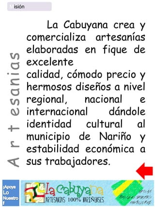 Misión


                     La Cabuyana crea y
                comercializa artesanías
                elaboradas en fique de
A r t esanias

                excelente
                calidad, cómodo precio y
                hermosos diseños a nivel
                regional,   nacional   e
                internacional    dándole
                identidad cultural al
                municipio de Nariño y
                estabilidad económica a
                sus trabajadores.
 