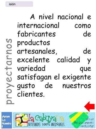 Visión



                   A nivel nacional e
               internacional     como
               fabricantes         de
               productos
proyectarnos



               artesanales,        de
               excelente calidad y
               variedad           que
               satisfagan el exigente
               gusto de nuestros
               clientes.
 