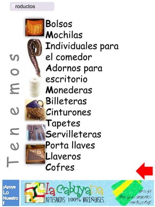 Productos


                Bolsos
                Mochilas
                Individuales para
                el comedor
Ten e mos


                Adornos para
                escritorio
                Monederas
                Billeteras
                Cinturones
                Tapetes
                Servilleteras
                Porta llaves
                Llaveros
                Cofres
 