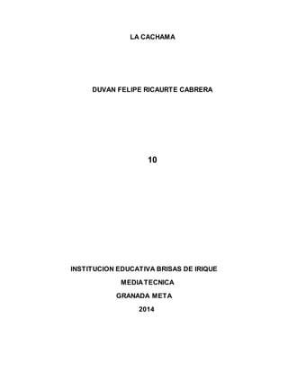 LA CACHAMA 
DUVAN FELIPE RICAURTE CABRERA 
10 
INSTITUCION EDUCATIVA BRISAS DE IRIQUE 
MEDIA TECNICA 
GRANADA META 
2014 
 
