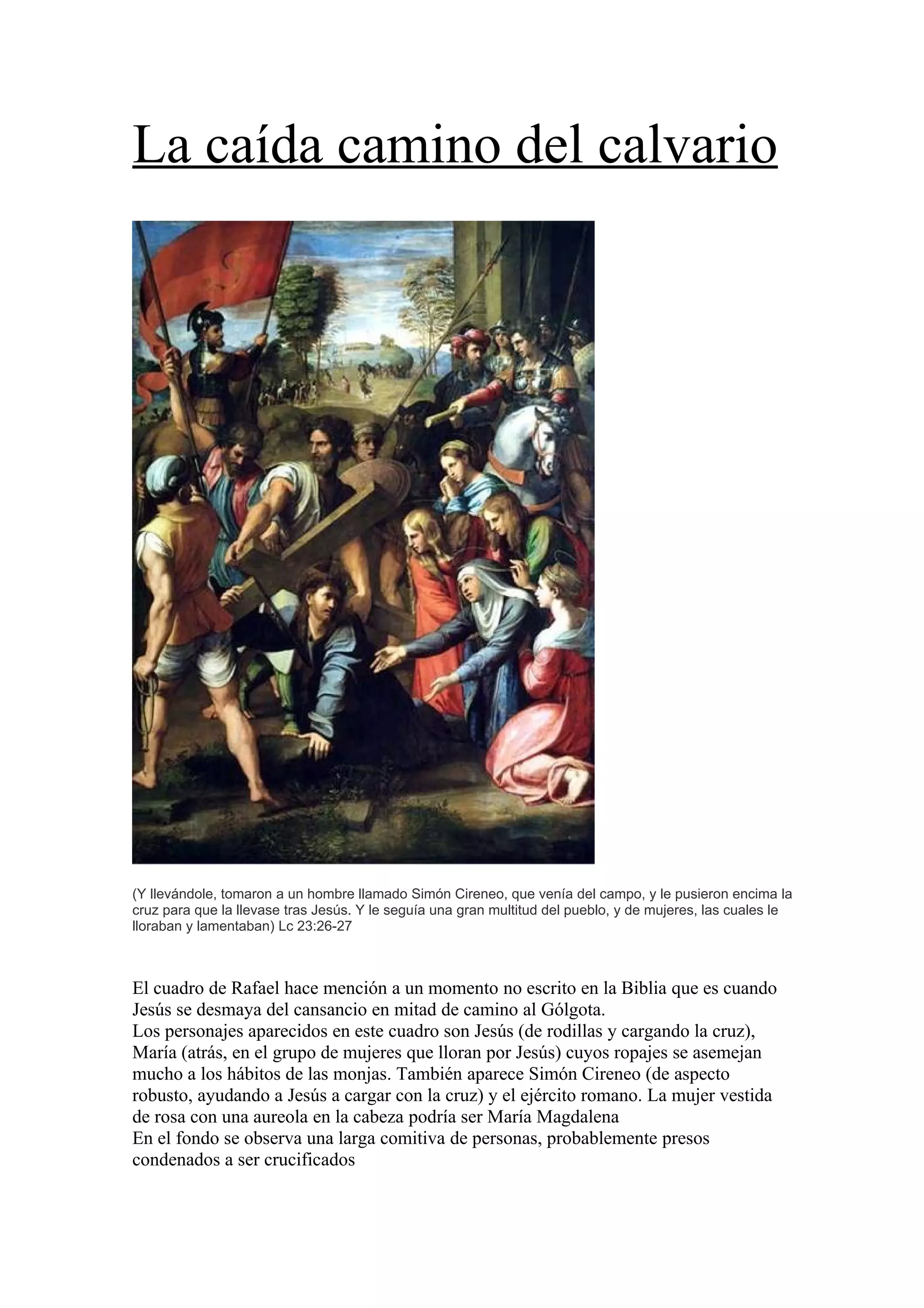 La caída camino del calvario
(Y llevándole, tomaron a un hombre llamado Simón Cireneo, que venía del campo, y le pusieron encima la
cruz para que la llevase tras Jesús. Y le seguía una gran multitud del pueblo, y de mujeres, las cuales le
lloraban y lamentaban) Lc 23:26-27
El cuadro de Rafael hace mención a un momento no escrito en la Biblia que es cuando
Jesús se desmaya del cansancio en mitad de camino al Gólgota.
Los personajes aparecidos en este cuadro son Jesús (de rodillas y cargando la cruz),
María (atrás, en el grupo de mujeres que lloran por Jesús) cuyos ropajes se asemejan
mucho a los hábitos de las monjas. También aparece Simón Cireneo (de aspecto
robusto, ayudando a Jesús a cargar con la cruz) y el ejército romano. La mujer vestida
de rosa con una aureola en la cabeza podría ser María Magdalena
En el fondo se observa una larga comitiva de personas, probablemente presos
condenados a ser crucificados