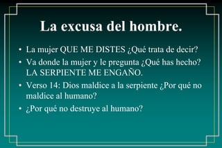La excusa del hombre. 
• La mujer QUE ME DISTES ¿Qué trata de decir? 
• Va donde la mujer y le pregunta ¿Qué has hecho? 
LA SERPIENTE ME ENGAÑO. 
• Verso 14: Dios maldice a la serpiente ¿Por qué no 
maldice al humano? 
• ¿Por qué no destruye al humano? 
 