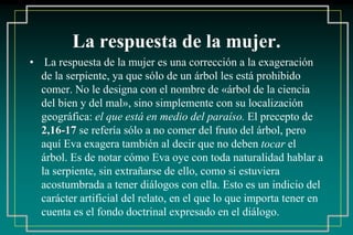 La respuesta de la mujer. 
• La respuesta de la mujer es una corrección a la exageración 
de la serpiente, ya que sólo de un árbol les está prohibido 
comer. No le designa con el nombre de «árbol de la ciencia 
del bien y del mal», sino simplemente con su localización 
geográfica: el que está en medio del paraíso. El precepto de 
2,16-17 se refería sólo a no comer del fruto del árbol, pero 
aquí Eva exagera también al decir que no deben tocar el 
árbol. Es de notar cómo Eva oye con toda naturalidad hablar a 
la serpiente, sin extrañarse de ello, como si estuviera 
acostumbrada a tener diálogos con ella. Esto es un indicio del 
carácter artificial del relato, en el que lo que importa tener en 
cuenta es el fondo doctrinal expresado en el diálogo. 
 
