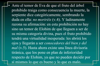 • Ante el temor de Eva de que el fruto del árbol 
prohibido traiga como consecuencia la muerte, la 
serpiente dice categóricamente, sembrando la 
duda en ella: no moriréis (v.4). Y ladinamente 
razona su afirmación: en esta prohibición no hay 
sino un temor de Elohim de que lleguen a ser de 
su misma categoría divina, pues el fruto prohibido 
tendrá una virtualidad inesperada: les abrirá los 
ojos y llegarán a ser conocedores del bien y del 
mal (v.5). Hasta ahora existe una línea divisoria 
tiránica, que los pone en plan de inferioridad 
respecto de Elohim, ya que no pueden decidir por 
sí mismos lo que es bueno y lo que es malo. 
 
