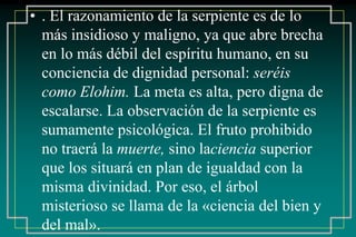 • . El razonamiento de la serpiente es de lo 
más insidioso y maligno, ya que abre brecha 
en lo más débil del espíritu humano, en su 
conciencia de dignidad personal: seréis 
como Elohim. La meta es alta, pero digna de 
escalarse. La observación de la serpiente es 
sumamente psicológica. El fruto prohibido 
no traerá la muerte, sino laciencia superior 
que los situará en plan de igualdad con la 
misma divinidad. Por eso, el árbol 
misterioso se llama de la «ciencia del bien y 
del mal». 
 