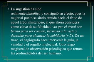 • La sugestión ha sido 
realmente diabólica y consiguió su efecto, pues la 
mujer al punto se sintió atraída hacia el fruto de 
aquel árbol misterioso, al que ahora considera 
como clave de su felicidad: vio que el árbol era 
bueno para ser comido, hermoso a la vista y 
deseable para alcanzar la sabiduría (v.7). De un 
trazo, el hagiógrafo hace intervenir la gula, la 
vanidad y el orgullo intelectual. Otro rasgo 
magistral de observación psicológica que retrata 
las profundidades del ser humano. 
 