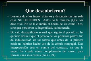 Que descubrieron? 
• Los ojos de ellos fueron abiertos y descubrieron una sola 
cosa. SU DESNUDES. Antes no la miraron ¿Qué nos 
dice esto? No se le cumplió el hecho de ser como Dios, 
sino que perdieron su ingenuidad, su inocencia. 
• De este desequilibrio sexual que siguió al pecado se ha 
querido deducir que el pecado de los primeros padres fue 
de índolesexual, de tal forma que antes de la primera 
caída no habrían hecho uso de la cópula conyugal. Esta 
interpretación está en contra del contexto, ya que la 
mujer fue creada como complemento del varón, para 
formar «una sola carne» (Gen 2,24). 
 
