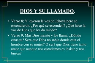 DIOS Y SU LLAMADO. 
• Verso 8; Y oyeron la vos de Jehová pero se 
escondieron. ¿Por qué se esconden? ¿Qué hace la 
vos de Dios que les da miedo? 
• Verso 9; Mas Dios insiste y los llama, ¿Dónde 
estas tu? Sera que Dios no sabia donde esta el 
hombre con su mujer? O será que Dios tiene tanto 
amor que aunque nos escodamos es insiste y nos 
busca? 
 