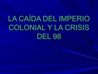 LA CAÍDA DEL IMPERIO
COLONIAL Y LA CRISIS
       DEL 98
 