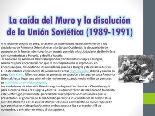 La caída del Muro y la disolución
de la Unión Soviética (1989-1991)
A lo largo del verano de 1989, una serie de subterfugios legales permitieron a los
ciudadanos de Alemania Oriental pasar a la Europa Occidental: la desaparición de
controles en la frontera de Hungría con Austria permitía a los ciudadanos de Berlín Este
salir como turistas a Hungría, y de allí a Austria.
El Gobierno de Alemania Oriental respondió prohibiendo los viajes a Hungría,
solamente para encontrarse con que el mismo problema se reproducía en
Checoslavaquia, desde donde los ciudadanos pasaba a Hungría y desde allí a Austria.
El 18 de octubre el presidente de Alemania Oriental Erich Honecker dimitía y asumía su
cargo Egon Krenz. Mientras tanto, las protestas se sucedían a lo largo de toda Alemania
Oriental, hasta llegar a su cénit el 4 de noviembre, cuando medio millón de personas
se manifestaron en Alexanderplatz.
Los ciudadanos de Alemania Oriental seguían llegando en oleadas a Checoslovaquia
para escapar a través de Hungría y Austria. La administración de Krenz acabó tolerando
este subterfugio y finalmente, para facilitar las complicaciones aduaneras que se
presentaban, el gobierno de Krenz decidió permitir a los ciudadanos de Berlín Este a
salir directamente por los puestos fronterizos hacia Berlín Oeste. La nueva regulación
que permitía los viajes privados entre ambas zonas se iba a presentar el 9 de
noviembre, y entrarían en efecto al día siguiente.
 