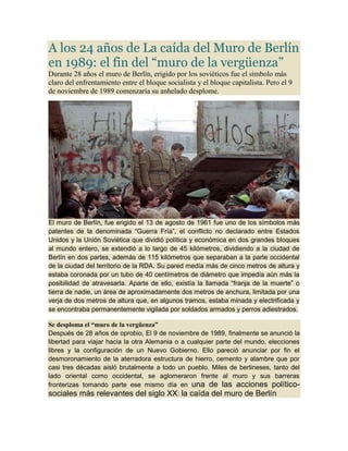 A los 24 años de La caída del Muro de Berlín
en 1989: el fin del “muro de la vergüenza”
Durante 28 años el muro de Berlín, erigido por los soviéticos fue el símbolo más
claro del enfrentamiento entre el bloque socialista y el bloque capitalista. Pero el 9
de noviembre de 1989 comenzaría su anhelado desplome.

El muro de Berlín, fue erigido el 13 de agosto de 1961 fue uno de los símbolos más
patentes de la denominada “Guerra Fría”, el conflicto no declarado entre Estados
Unidos y la Unión Soviética que dividió política y económica en dos grandes bloques
al mundo entero, se extendió a lo largo de 45 kilómetros, dividiendo a la ciudad de
Berlín en dos partes, además de 115 kilómetros que separaban a la parte occidental
de la ciudad del territorio de la RDA. Su pared medía más de cinco metros de altura y
estaba coronada por un tubo de 40 centímetros de diámetro que impedía aún más la
posibilidad de atravesarla. Aparte de ello, existía la llamada “franja de la muerte” o
tierra de nadie, un área de aproximadamente dos metros de anchura, limitada por una
verja de dos metros de altura que, en algunos tramos, estaba minada y electrificada y
se encontraba permanentemente vigilada por soldados armados y perros adiestrados.
Se desploma el “muro de la vergüenza”
Después de 28 años de oprobio, El 9 de noviembre de 1989, finalmente se anunció la
libertad para viajar hacia la otra Alemania o a cualquier parte del mundo, elecciones
libres y la configuración de un Nuevo Gobierno. Ello pareció anunciar por fin el
desmoronamiento de la aterradora estructura de hierro, cemento y alambre que por
casi tres décadas aisló brutalmente a todo un pueblo. Miles de berlineses, tanto del
lado oriental como occidental, se aglomeraron frente al muro y sus barreras
fronterizas tomando parte ese mismo día en una de las acciones políticosociales más relevantes del siglo XX: la caída del muro de Berlín

 