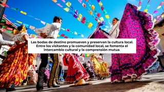Las bodas de destino promueven y preservan la cultura local.
Entre los visitantes y la comunidad local, se fomenta el
intercambio cultural y la comprensión mutua.
 