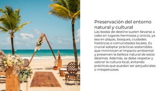Preservación del entorno
natural y cultural
Las bodas de destino suelen llevarse a
cabo en lugares hermosos y únicos, ya
sea en playas, bosques, ciudades
históricas o comunidades locales. Es
crucial adoptar prácticas sostenibles
que minimicen el impacto ambiental
y preserven la belleza natural de estos
destinos. Además, se debe respetar y
valorar la cultura local, evitando
prácticas que puedan ser perjudiciales
o irrespetuosas.
 