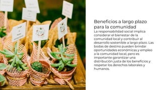 Beneficios a largo plazo
para la comunidad
La responsabilidad social implica
considerar el bienestar de la
comunidad local y contribuir al
desarrollo sostenible a largo plazo. Las
bodas de destino pueden brindar
oportunidades económicas y empleo
a la comunidad local, pero es
importante garantizar una
distribución justa de los beneficios y
respetar los derechos laborales y
humanos.
 