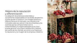 Mejora de la reputación
y diferenciación
La adopción de prácticas sostenibles y
socialmente responsables en las bodas de destino
puede ayudar a construir una imagen positiva y
diferenciarse en el mercado. Los clientes y los
invitados cada vez valoran más las empresas y los
eventos que se comprometen con la
sostenibilidad y la responsabilidad social. Esto
puede generar una mayor satisfacción y lealtad
por parte de los clientes, así como una mejora en
la reputación y la imagen de la empresa o destino.
 
