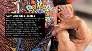 Comunidades locales
Las comunidades locales que albergan las
bodas de destino también juegan un
papel importante. Proporcionan
alojamiento, servicios de catering,
artesanías y otros productos y servicios
relacionados con la celebración del
evento. El involucramiento de las
comunidades locales puede generar un
impacto económico y social positivo.
 