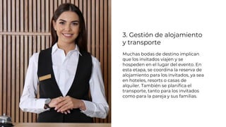 3. Gestión de alojamiento
y transporte
Muchas bodas de destino implican
que los invitados viajen y se
hospeden en el lugar del evento. En
esta etapa, se coordina la reserva de
alojamiento para los invitados, ya sea
en hoteles, resorts o casas de
alquiler. También se planifica el
transporte, tanto para los invitados
como para la pareja y sus familias.
 