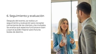 6. Seguimiento y evaluación
Después del evento, se realiza un
seguimiento y evaluación para recopilar
comentarios de los clientes y los invitados.
Se analiza qué aspectos funcionaron bien
y qué se puede mejorar para futuras
bodas de destino.
 