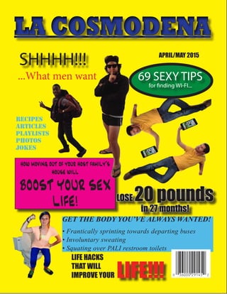 LA COSMODENALA COSMODENA
SHHHH!!!
...What men want 69 SEXY TIPS
for finding WI-FI...
how moving out of your host family’s
house will
BOOST YOUR SEX
LIFE!
GET THE BODY YOU’VE ALWAYS WANTED!
• Frantically sprinting towards departing buses
• Involuntary sweating
• Squating over PALI restroom toilets
APRIL/MAY 2015
RECIPES
ARTICLES
Playlists
photos
jokes
LIFE HACKS
THAT WILL
IMPROVE YOUR LIFE!!!
 