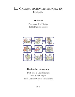 La Cadena Agroalimentaria en
               ˜
           Espana

               Director
         Prof. Juan Jos´ Toribio
                       e
          IESE Business School




        Equipo Investigaci´n
                          o
        Prof. Javier D´ıaz-Gim´nez
                              e
            Prof. Rolf Campos
     Prof. Gonzalo G´mez Bengoechea
                     o


                  2012
 