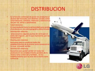 DISTRIBUCION
•   Es la función comercial de poner los productos al
    alcance del mercado. Con distintos canales como:
    canal exclusivo, selectivo, intensivo y extensivo ya
    sea por vía aérea o automotora
•   Canal exclusivo
    El intermediario tiene la exclusividad para vender
    el producto en una zona geográfica determinada
•   Distribución selectiva
     seleccionamos algunos puntos de venta por el
    estilo del negocio , por lo que representa, por las
    instalaciones
•   Distribución intensiva
    buscamos para su producto todos los
    establecimientos de la misma rama comercial en
    los que se puede vender.
•   Distribución extensiva
    buscamos para poder vender en todos los
    productos en los establecimiento posibles de la
    misma rama comercial y también , en los
    establecimiento que no sean de la misma rama
    comercial
 