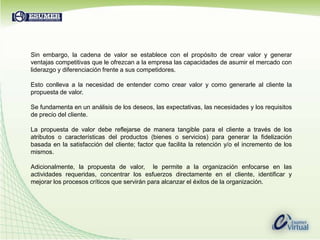 Sin embargo, la cadena de valor se establece con el propósito de crear valor y generar ventajas competitivas que le ofrezcan a la empresa las capacidades de asumir el mercado con liderazgo y diferenciación frente a sus competidores.Esto conlleva a la necesidad de entender como crear valor y como generarle al cliente la propuesta de valor.Se fundamenta en un análisis de los deseos, las expectativas, las necesidades y los requisitos de precio del cliente.La propuesta de valor debe reflejarse de manera tangible para el cliente a través de los atributos o características del productos (bienes o servicios) para generar la fidelización basada en la satisfacción del cliente; factor que facilita la retención y/o el incremento de los mismos.Adicionalmente, la propuesta de valor,  le permite a la organización enfocarse en las actividades requeridas, concentrar los esfuerzos directamente en el cliente, identificar y mejorar los procesos críticos que servirán para alcanzar el éxitos de la organización.