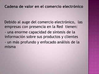 Cadena de valor en el comercio electrónico



    Debido al auge del comercio electrónico, las
    empresas con presencia en la Red tienen:
-   - una enorme capacidad de síntesis de la
    información sobre sus productos y clientes
-   - un más profundo y enfocado análisis de la
    misma
-
 