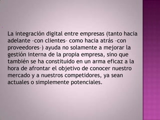 -
    La integración digital entre empresas (tanto hacia
    adelante –con clientes– como hacia atrás –con
    proveedores–) ayuda no solamente a mejorar la
    gestión interna de la propia empresa, sino que
    también se ha constituido en un arma eficaz a la
    hora de afrontar el objetivo de conocer nuestro
    mercado y a nuestros competidores, ya sean
    actuales o simplemente potenciales.
 