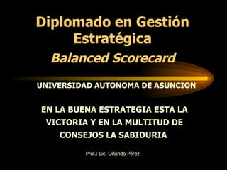 Prof.: Lic. Orlando Pérez EN LA BUENA ESTRATEGIA ESTA LA VICTORIA Y EN LA MULTITUD DE CONSEJOS LA SABIDURIA  Diplomado en Gestión Estratégica Balanced Scorecard UNIVERSIDAD AUTONOMA DE ASUNCION 