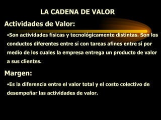 LA CADENA DE VALOR  Actividades de Valor: Son actividades físicas y tecnológicamente distintas. Son los conductos diferentes entre sí con tareas afines entre sí por medio de los cuales la empresa entrega un producto de valor a sus clientes. Margen: Es la diferencia entre el valor total y el costo colectivo de desempeñar las actividades de valor. 