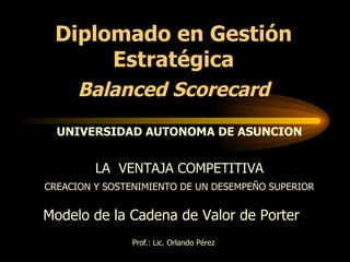 Prof.: Lic. Orlando Pérez Modelo de la Cadena de Valor de Porter  LA  VENTAJA COMPETITIVA CREACION Y SOSTENIMIENTO DE UN DESEMPEÑO SUPERIOR Diplomado en Gestión Estratégica Balanced Scorecard UNIVERSIDAD AUTONOMA DE ASUNCION 